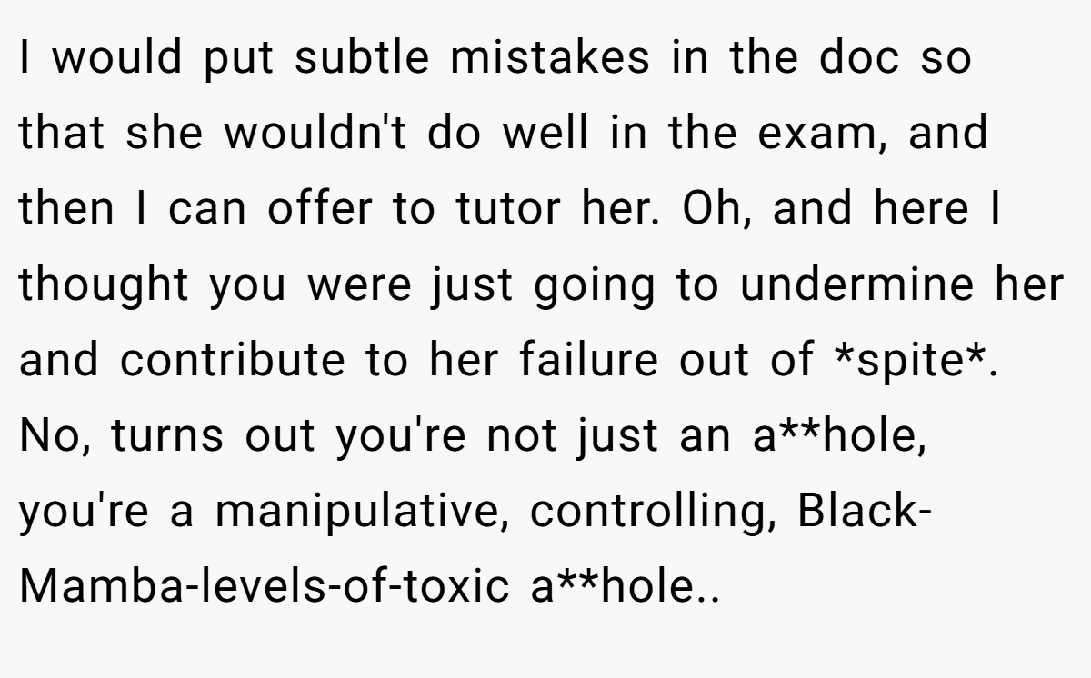 I would put subtle mistakes in the doc so that she wouldn't do well in the exam, and then I can offer to tutor her. Oh, and here I thought you were just going to undermine her and contribute to her failure out of *spite*. No, turns out you're not just an a**hole, you're a manipulative, controlling, Black-Mamba-levels-of-toxic a**hole..