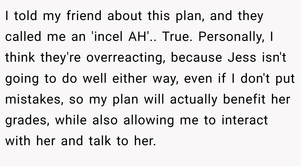 I told my friend about this plan, and they called me an 'incel AH'.. True. Personally, I think they're overreacting, because Jess isn't going to do well either way, even if I don't put mistakes, so my plan will actually benefit her grades, while also allowing me to interact with her and talk to her.