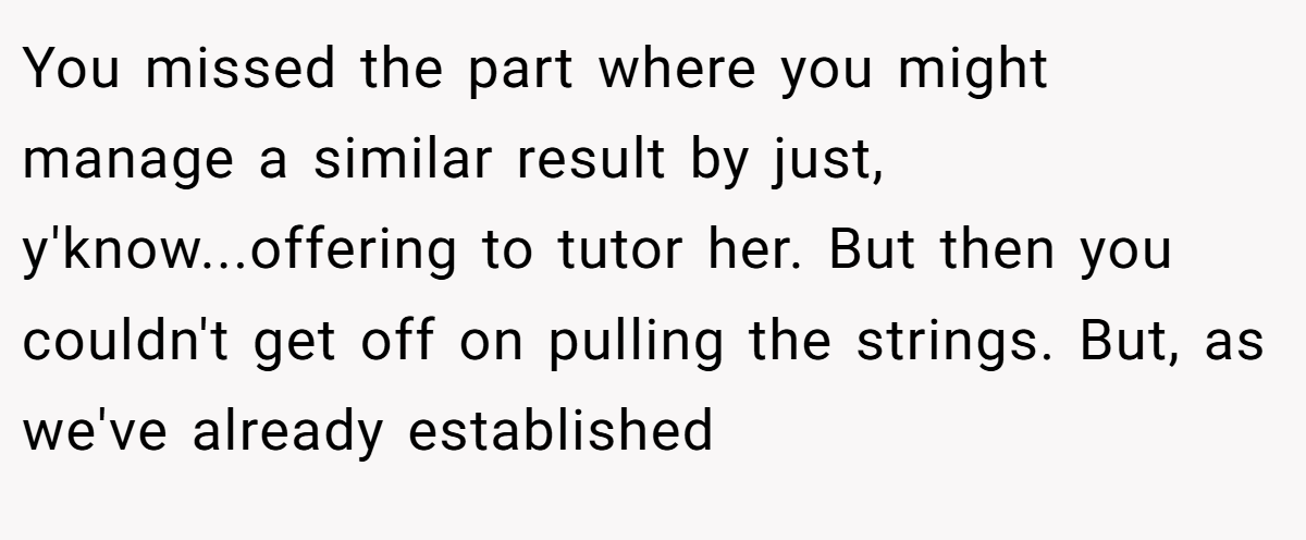 You missed the part where you might manage a similar result by just, y'know...offering to tutor her. But then you couldn't get off on pulling the strings. But, as we've already established