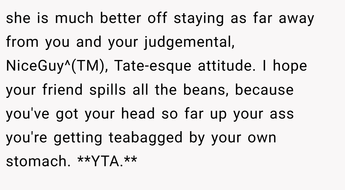 she is much better off staying as far away from you and your judgemental, NiceGuy^(TM), Tate-esque attitude. I hope your friend spills all the beans, because you've got your head so far up your ass you're getting teabagged by your own stomach. **YTA.**