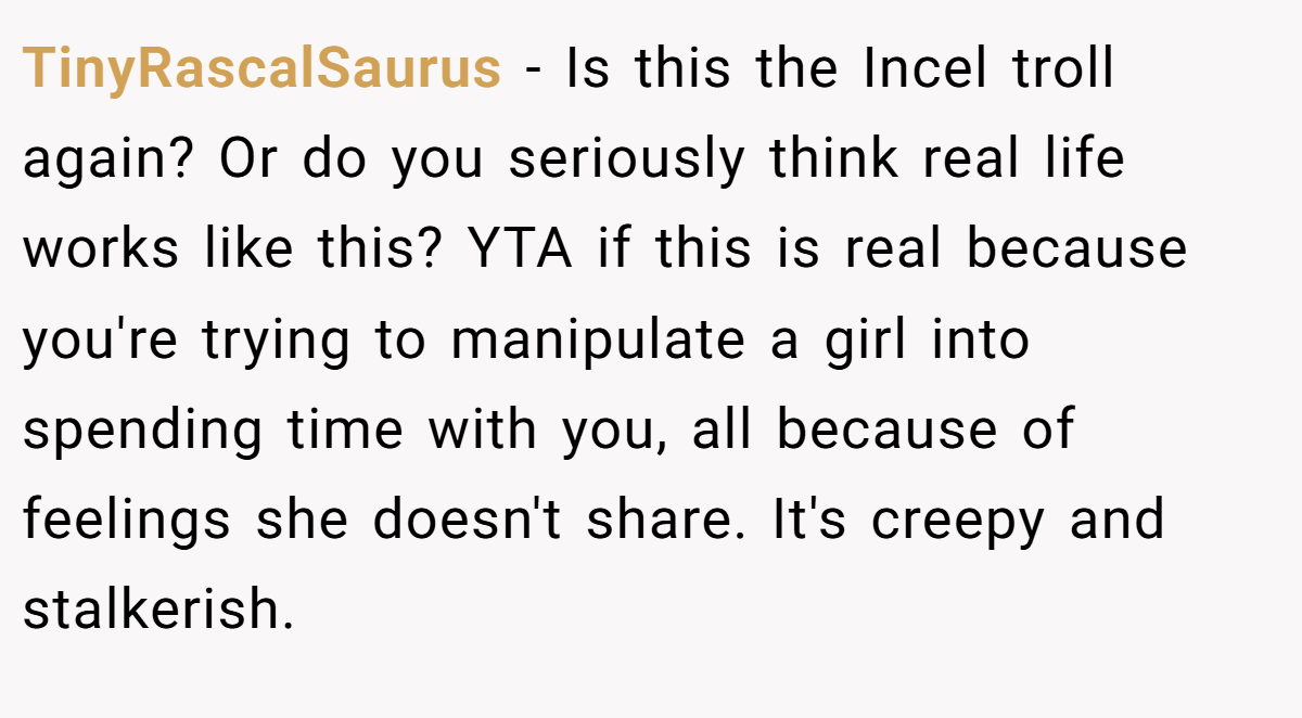 TinyRascalSaurus − Is this the Incel troll again? Or do you seriously think real life works like this? YTA if this is real because you're trying to manipulate a girl into spending time with you, all because of feelings she doesn't share. It's creepy and stalkerish.