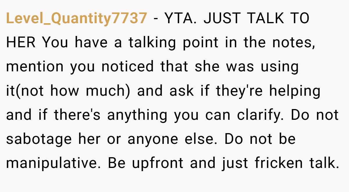 Level_Quantity7737 − YTA. JUST TALK TO HER You have a talking point in the notes, mention you noticed that she was using it(not how much) and ask if they're helping and if there's anything you can clarify. Do not sabotage her or anyone else. Do not be manipulative. Be upfront and just fricken talk.