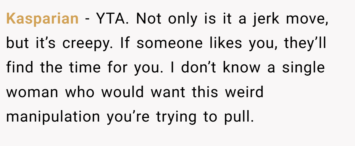 Kasparian − YTA. Not only is it a jerk move, but it’s creepy. If someone likes you, they’ll find the time for you. I don’t know a single woman who would want this weird manipulation you’re trying to pull.