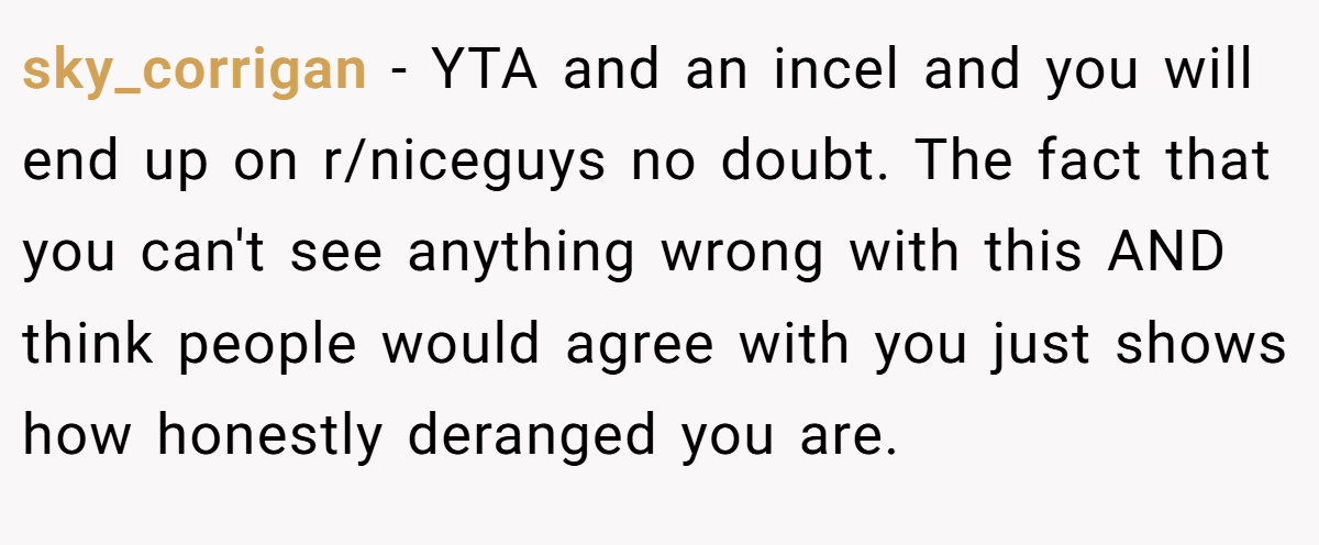sky_corrigan − YTA and an incel and you will end up on r/niceguys no doubt. The fact that you can't see anything wrong with this AND think people would agree with you just shows how honestly deranged you are.