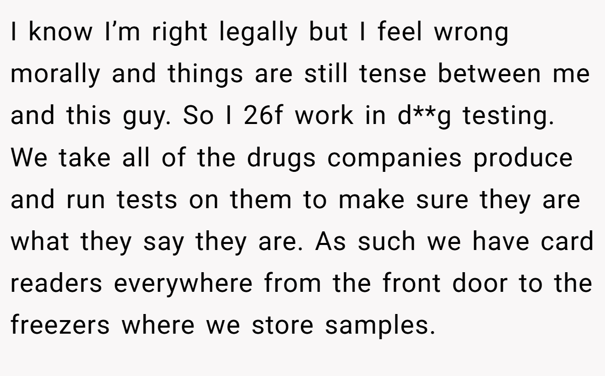 I know I’m right legally but I feel wrong morally and things are still tense between me and this guy. So I 26f work in d**g testing. We take all of the drugs companies produce and run tests on them to make sure they are what they say they are. As such we have card readers everywhere from the front door to the freezers where we store samples.