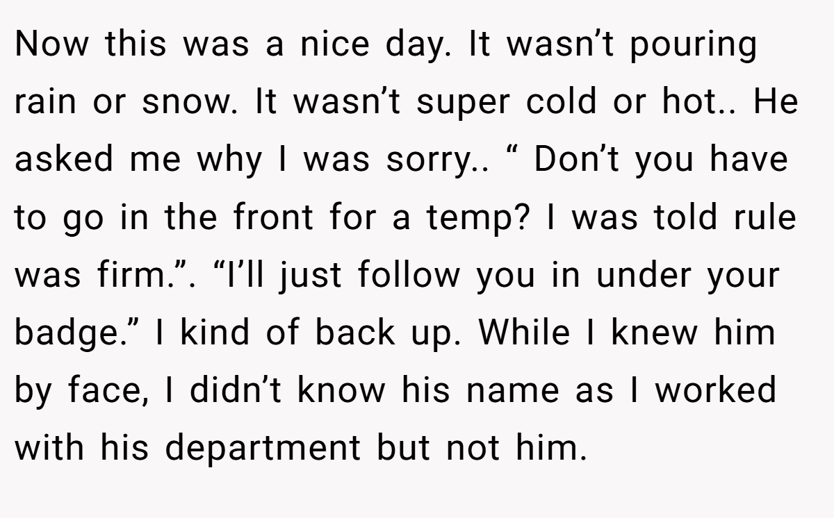 Now this was a nice day. It wasn’t pouring rain or snow. It wasn’t super cold or hot.. He asked me why I was sorry.. “ Don’t you have to go in the front for a temp? I was told rule was firm.”. “I’ll just follow you in under your badge.” I kind of back up. While I knew him by face, I didn’t know his name as I worked with his department but not him.