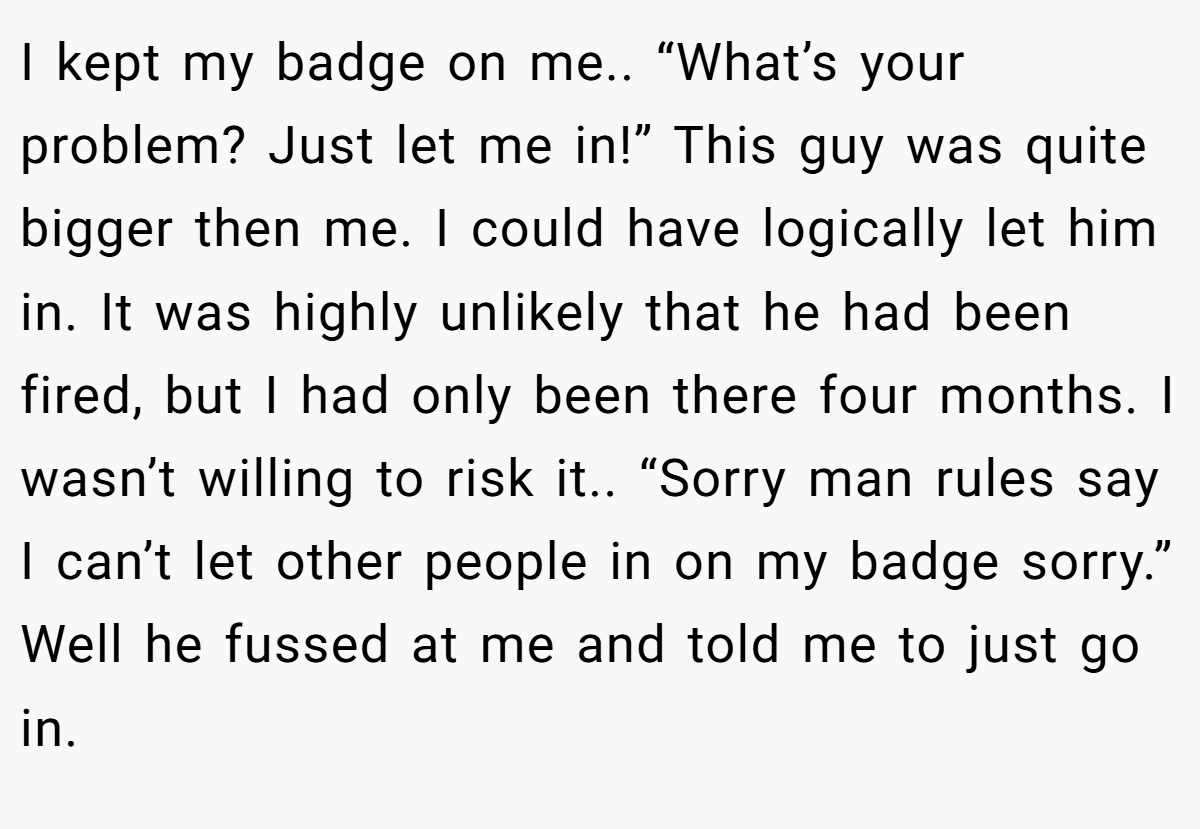 I kept my badge on me.. “What’s your problem? Just let me in!” This guy was quite bigger then me. I could have logically let him in. It was highly unlikely that he had been fired, but I had only been there four months. I wasn’t willing to risk it.. “Sorry man rules say I can’t let other people in on my badge sorry.” Well he fussed at me and told me to just go in.
