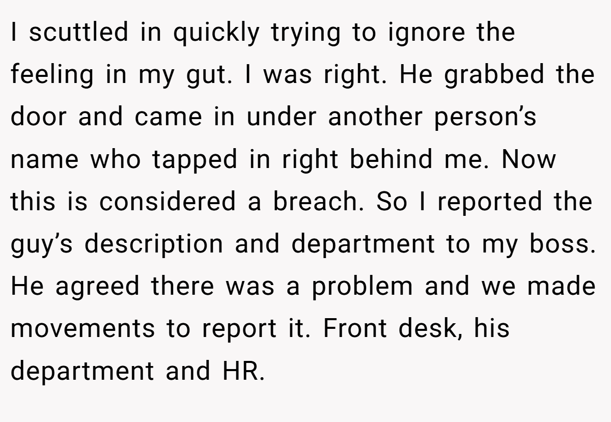 I scuttled in quickly trying to ignore the feeling in my gut. I was right. He grabbed the door and came in under another person’s name who tapped in right behind me. Now this is considered a breach. So I reported the guy’s description and department to my boss. He agreed there was a problem and we made movements to report it. Front desk, his department and HR.
