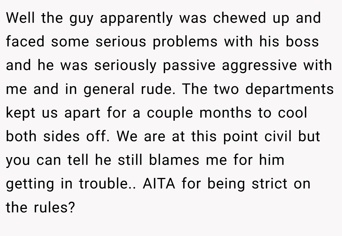 Well the guy apparently was chewed up and faced some serious problems with his boss and he was seriously passive aggressive with me and in general rude. The two departments kept us apart for a couple months to cool both sides off. We are at this point civil but you can tell he still blames me for him getting in trouble.. AITA for being strict on the rules?