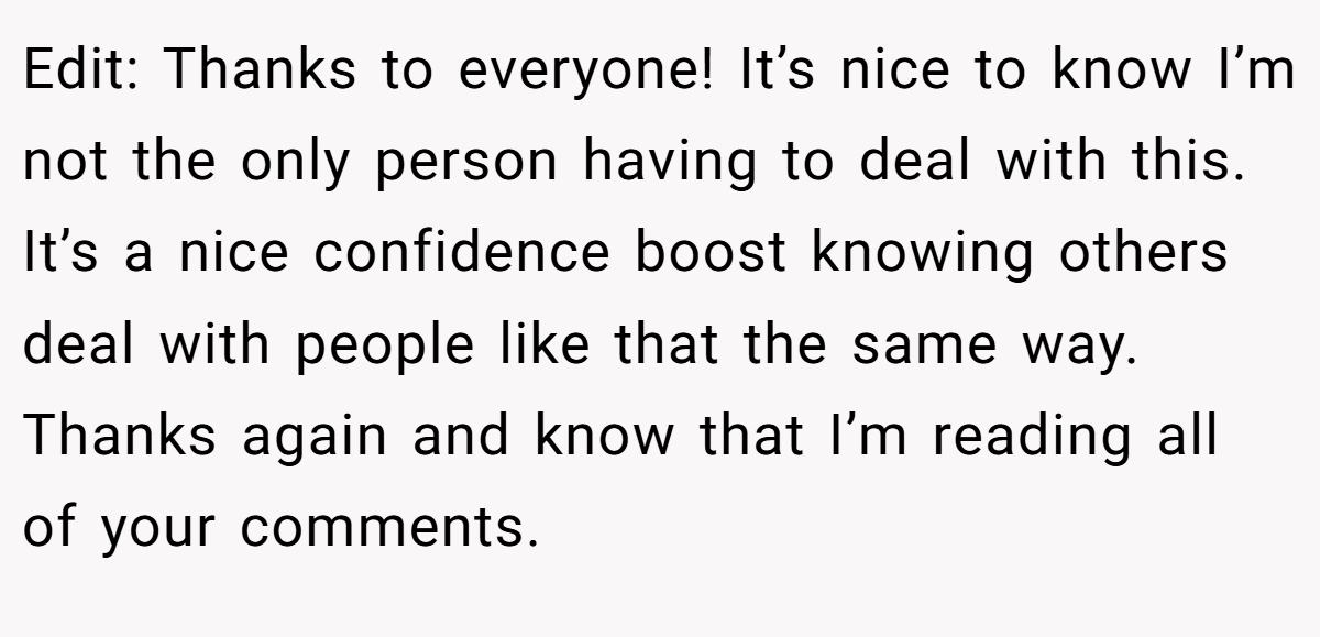 Edit: Thanks to everyone! It’s nice to know I’m not the only person having to deal with this. It’s a nice confidence boost knowing others deal with people like that the same way. Thanks again and know that I’m reading all of your comments.