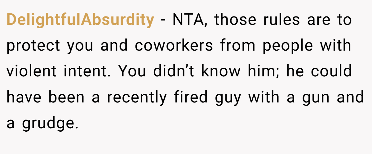 DelightfulAbsurdity − NTA, those rules are to protect you and coworkers from people with violent intent. You didn’t know him; he could have been a recently fired guy with a gun and a grudge.
