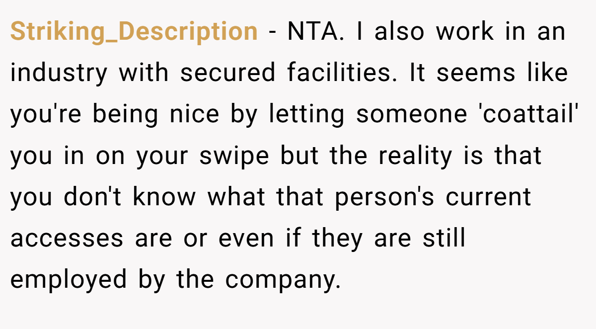 Striking_Description − NTA. I also work in an industry with secured facilities. It seems like you're being nice by letting someone 'coattail' you in on your swipe but the reality is that you don't know what that person's current accesses are or even if they are still employed by the company.