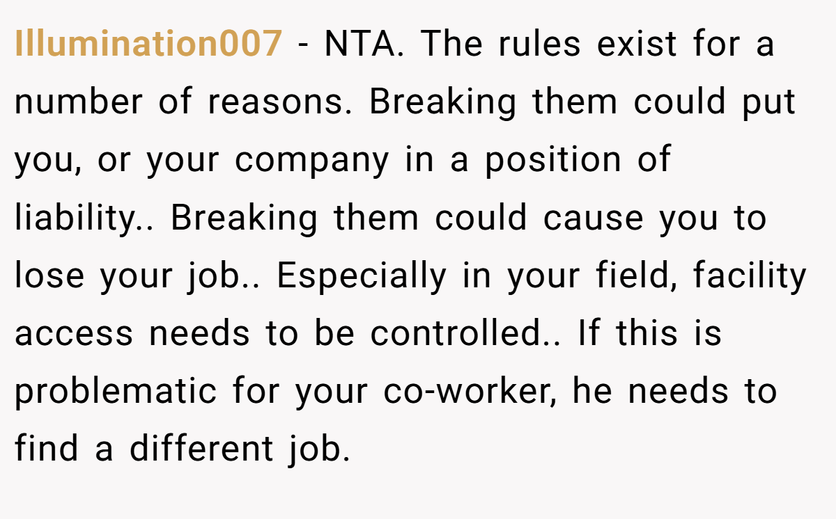 Illumination007 − NTA. The rules exist for a number of reasons. Breaking them could put you, or your company in a position of liability.. Breaking them could cause you to lose your job.. Especially in your field, facility access needs to be controlled.. If this is problematic for your co-worker, he needs to find a different job.