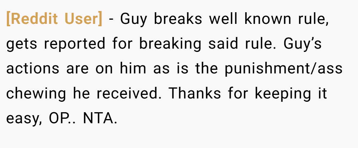 [Reddit User] − Guy breaks well known rule, gets reported for breaking said rule. Guy’s actions are on him as is the punishment/ass chewing he received. Thanks for keeping it easy, OP.. NTA.