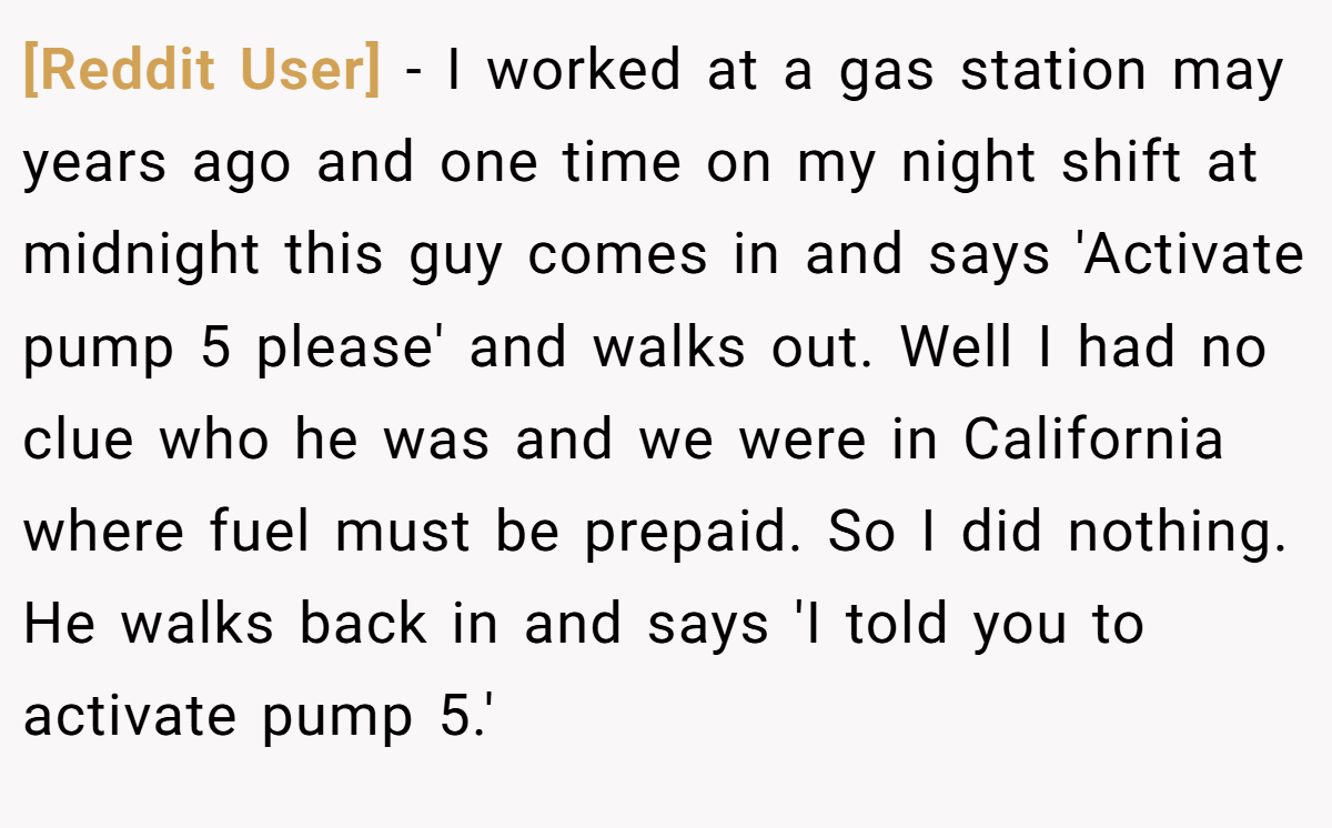 [Reddit User] − I worked at a gas station may years ago and one time on my night shift at midnight this guy comes in and says 'Activate pump 5 please' and walks out. Well I had no clue who he was and we were in California where fuel must be prepaid. So I did nothing. He walks back in and says 'I told you to activate pump 5.'
