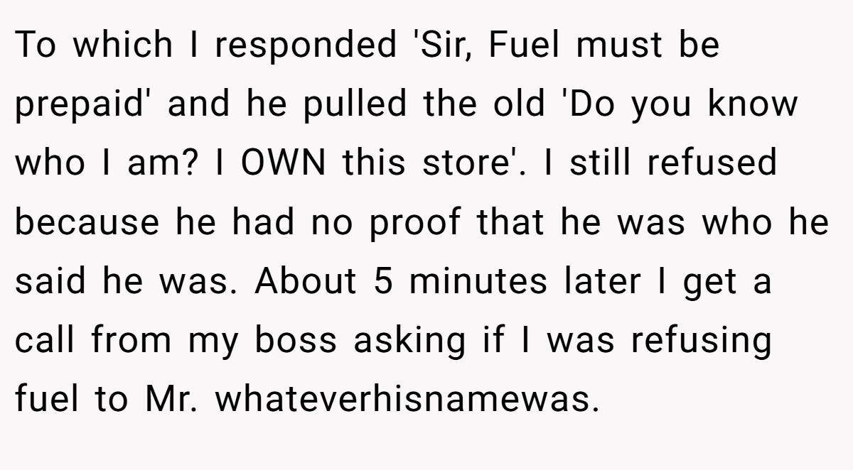 To which I responded 'Sir, Fuel must be prepaid' and he pulled the old 'Do you know who I am? I OWN this store'. I still refused because he had no proof that he was who he said he was. About 5 minutes later I get a call from my boss asking if I was refusing fuel to Mr. whateverhisnamewas.