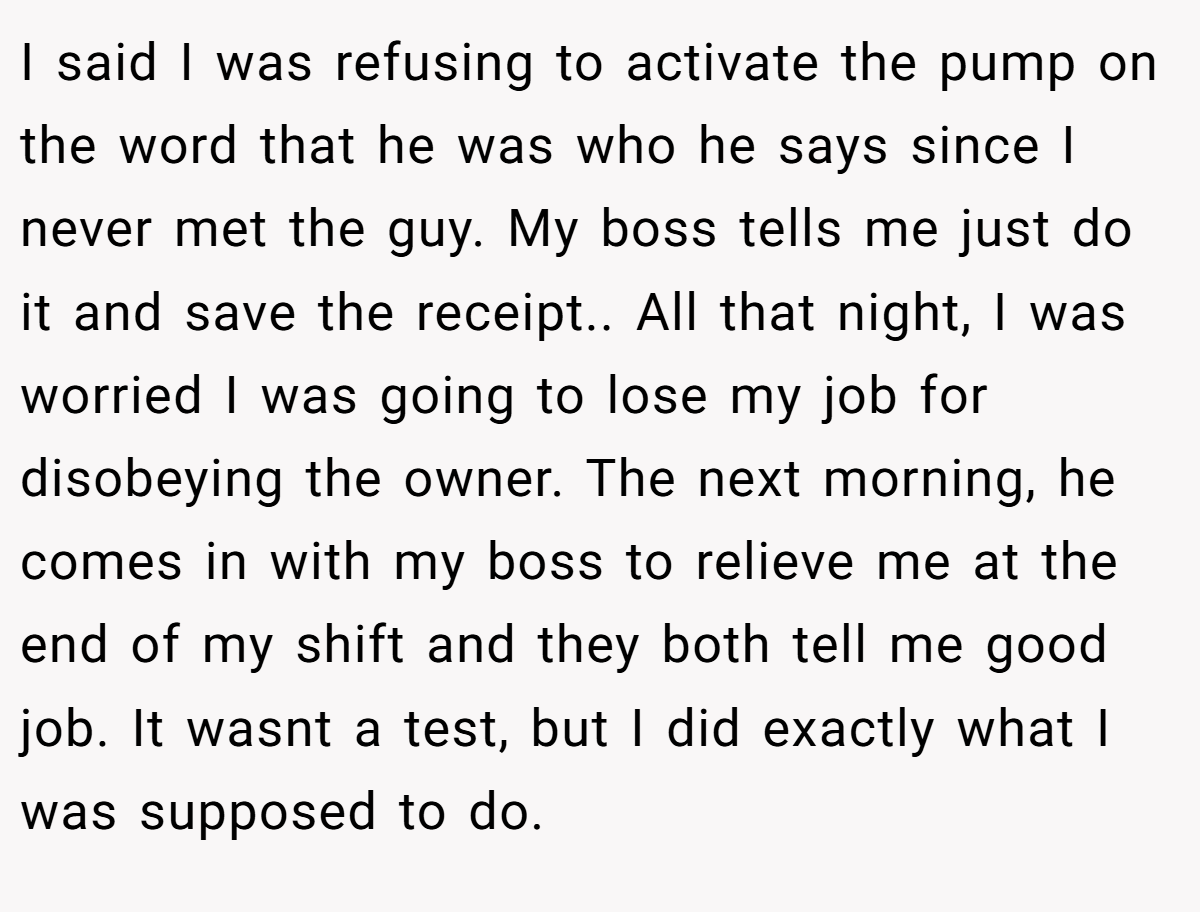I said I was refusing to activate the pump on the word that he was who he says since I never met the guy. My boss tells me just do it and save the receipt.. All that night, I was worried I was going to lose my job for disobeying the owner. The next morning, he comes in with my boss to relieve me at the end of my shift and they both tell me good job. It wasnt a test, but I did exactly what I was supposed to do.
