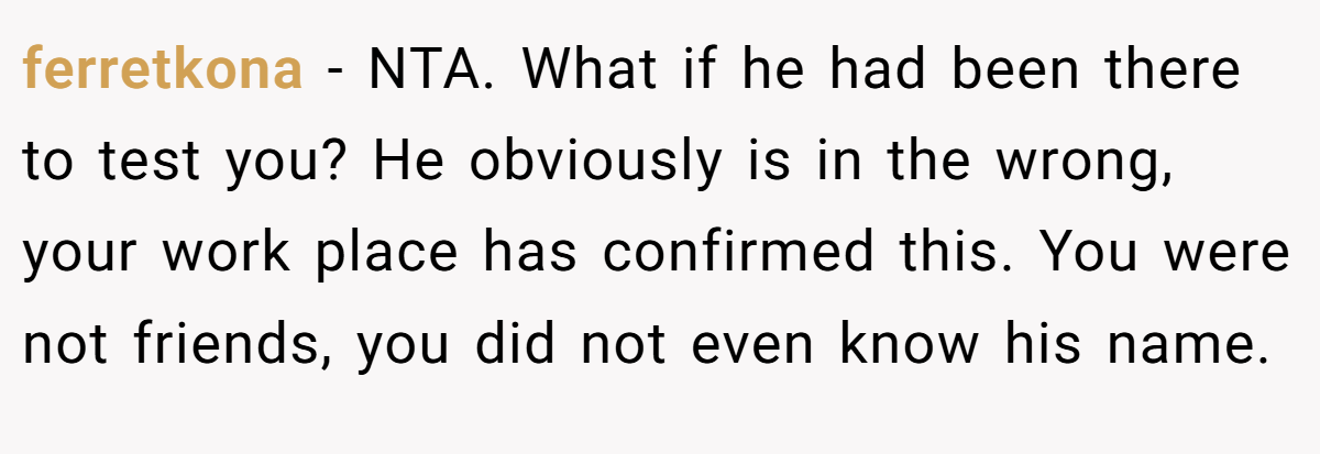 ferretkona − NTA. What if he had been there to test you? He obviously is in the wrong, your work place has confirmed this. You were not friends, you did not even know his name.