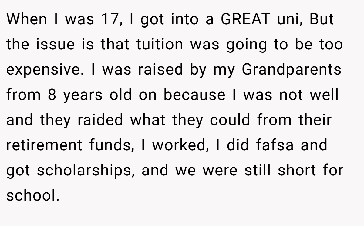 When I was 17, I got into a GREAT uni, But the issue is that tuition was going to be too expensive. I was raised by my Grandparents from 8 years old on because I was not well and they raided what they could from their retirement funds, I worked, I did fafsa and got scholarships, and we were still short for school.