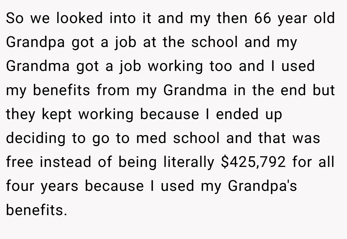 So we looked into it and my then 66 year old Grandpa got a job at the school and my Grandma got a job working too and I used my benefits from my Grandma in the end but they kept working because I ended up deciding to go to med school and that was free instead of being literally $425,792 for all four years because I used my Grandpa's benefits.