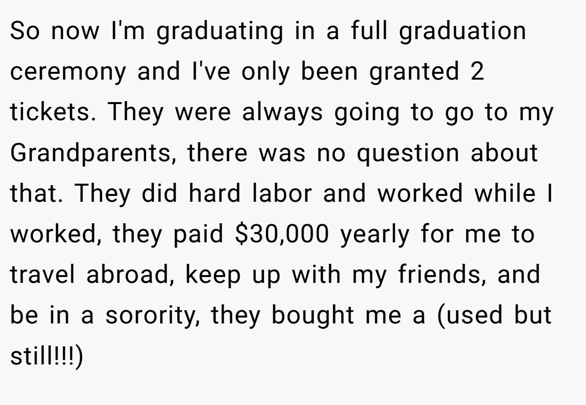 So now I'm graduating in a full graduation ceremony and I've only been granted 2 tickets. They were always going to go to my Grandparents, there was no question about that. They did hard labor and worked while I worked, they paid $30,000 yearly for me to travel abroad, keep up with my friends, and be in a sorority, they bought me a (used but still!!!)