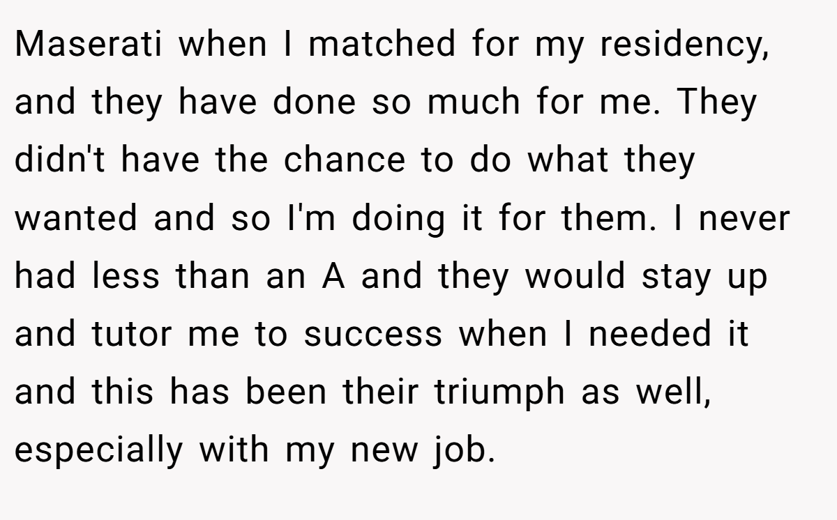 Maserati when I matched for my residency, and they have done so much for me. They didn't have the chance to do what they wanted and so I'm doing it for them. I never had less than an A and they would stay up and tutor me to success when I needed it and this has been their triumph as well, especially with my new job.