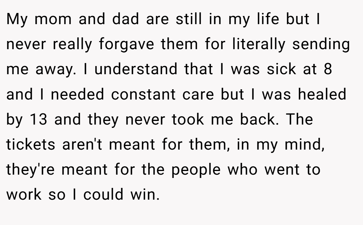 My mom and dad are still in my life but I never really forgave them for literally sending me away. I understand that I was sick at 8 and I needed constant care but I was healed by 13 and they never took me back. The tickets aren't meant for them, in my mind, they're meant for the people who went to work so I could win.