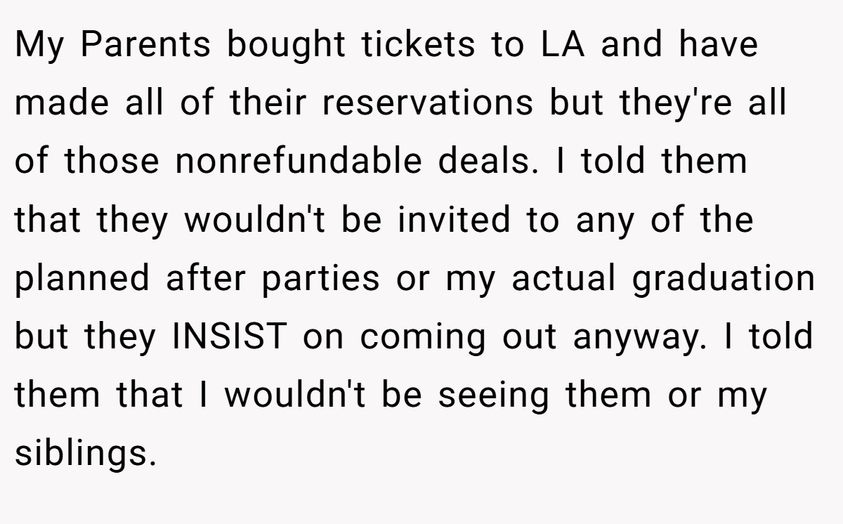 My Parents bought tickets to LA and have made all of their reservations but they're all of those nonrefundable deals. I told them that they wouldn't be invited to any of the planned after parties or my actual graduation but they INSIST on coming out anyway. I told them that I wouldn't be seeing them or my siblings.