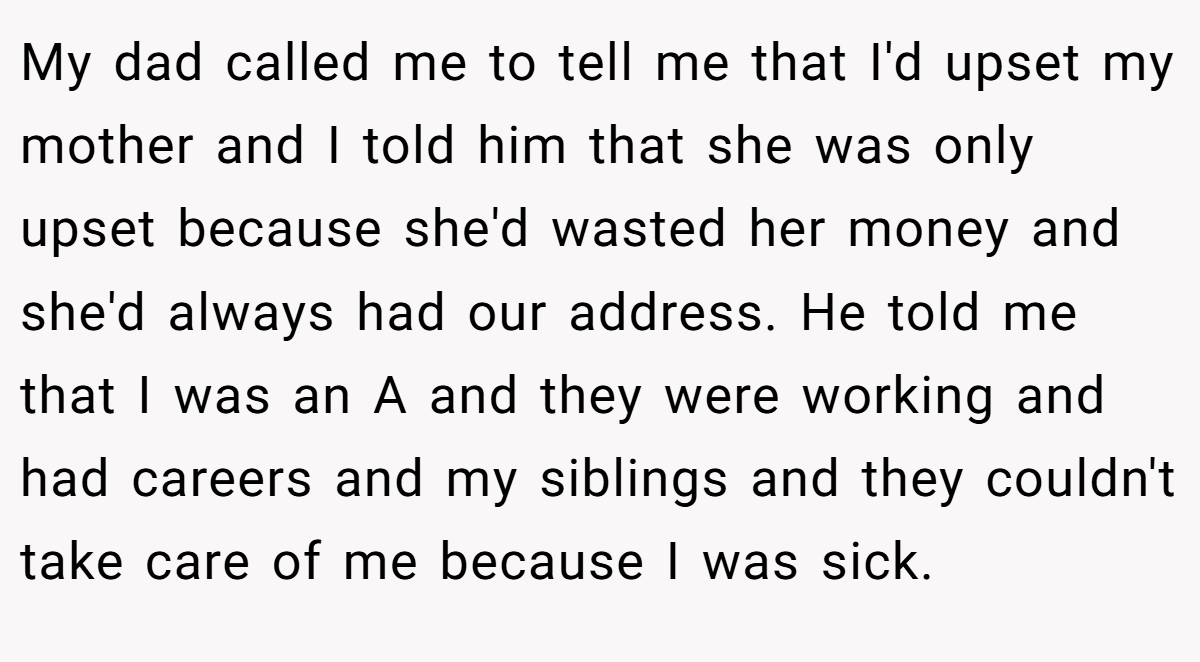 My dad called me to tell me that I'd upset my mother and I told him that she was only upset because she'd wasted her money and she'd always had our address. He told me that I was an A and they were working and had careers and my siblings and they couldn't take care of me because I was sick.