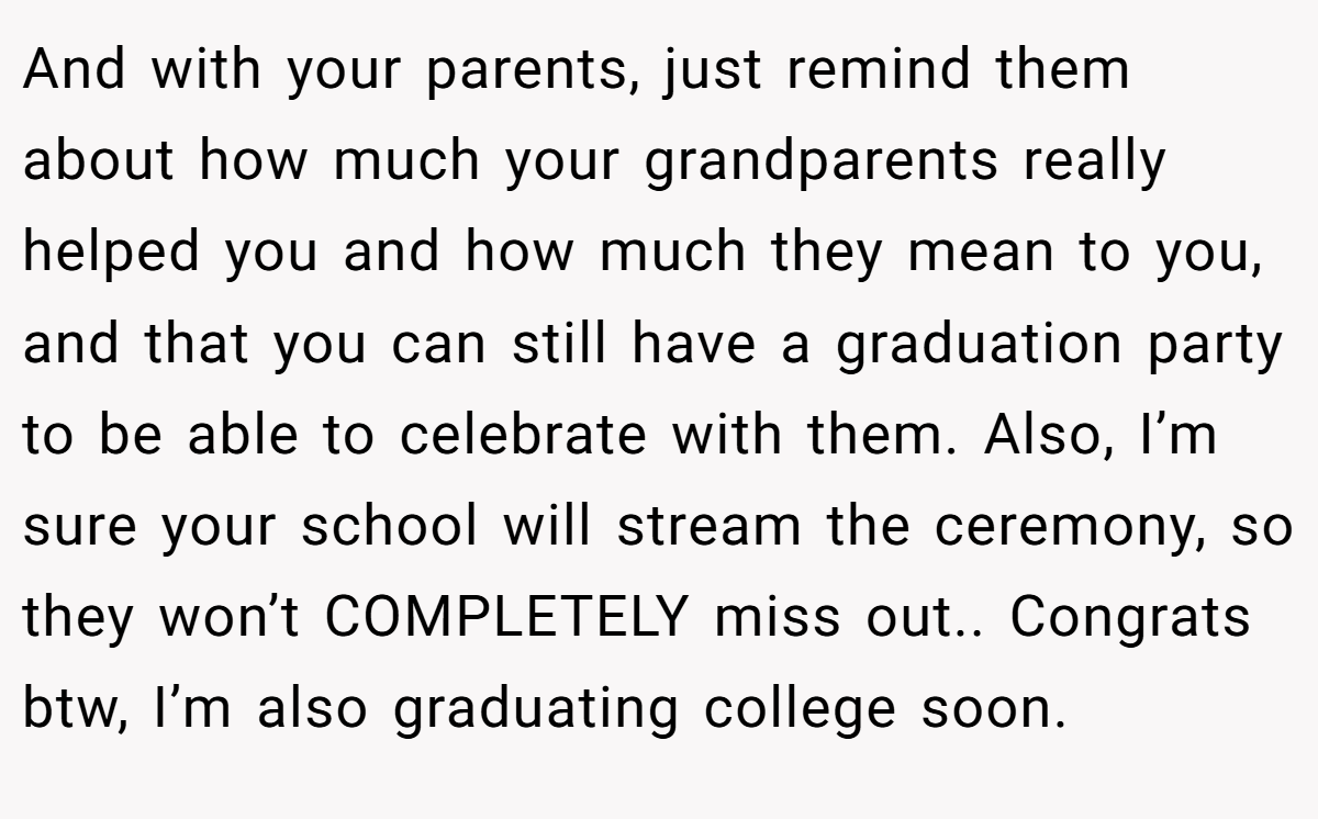 And with your parents, just remind them about how much your grandparents really helped you and how much they mean to you, and that you can still have a graduation party to be able to celebrate with them. Also, I’m sure your school will stream the ceremony, so they won’t COMPLETELY miss out.. Congrats btw, I’m also graduating college soon.