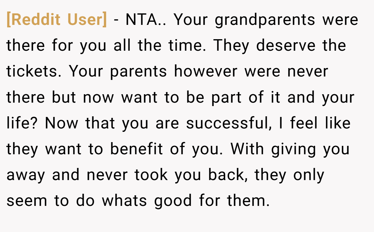 [Reddit User] − NTA.. Your grandparents were there for you all the time. They deserve the tickets. Your parents however were never there but now want to be part of it and your life? Now that you are successful, I feel like they want to benefit of you. With giving you away and never took you back, they only seem to do whats good for them.
