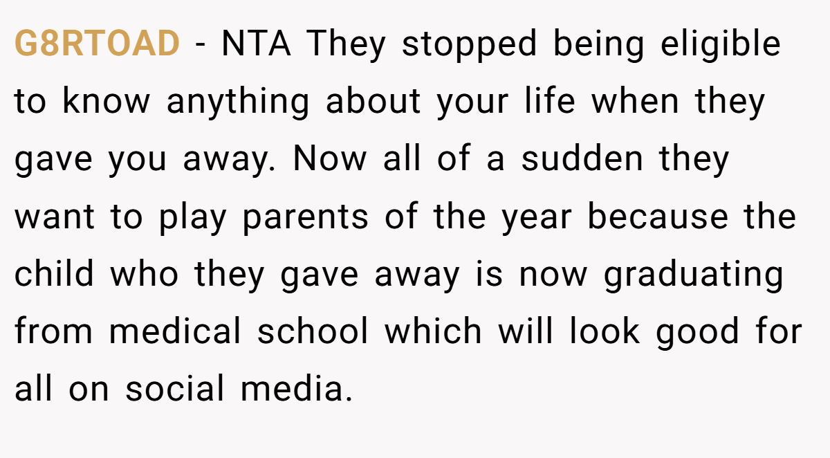 G8RTOAD − NTA They stopped being eligible to know anything about your life when they gave you away. Now all of a sudden they want to play parents of the year because the child who they gave away is now graduating from medical school which will look good for all on social media.