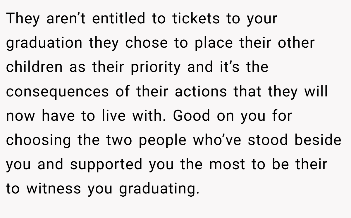 They aren’t entitled to tickets to your graduation they chose to place their other children as their priority and it’s the consequences of their actions that they will now have to live with. Good on you for choosing the two people who’ve stood beside you and supported you the most to be their to witness you graduating.