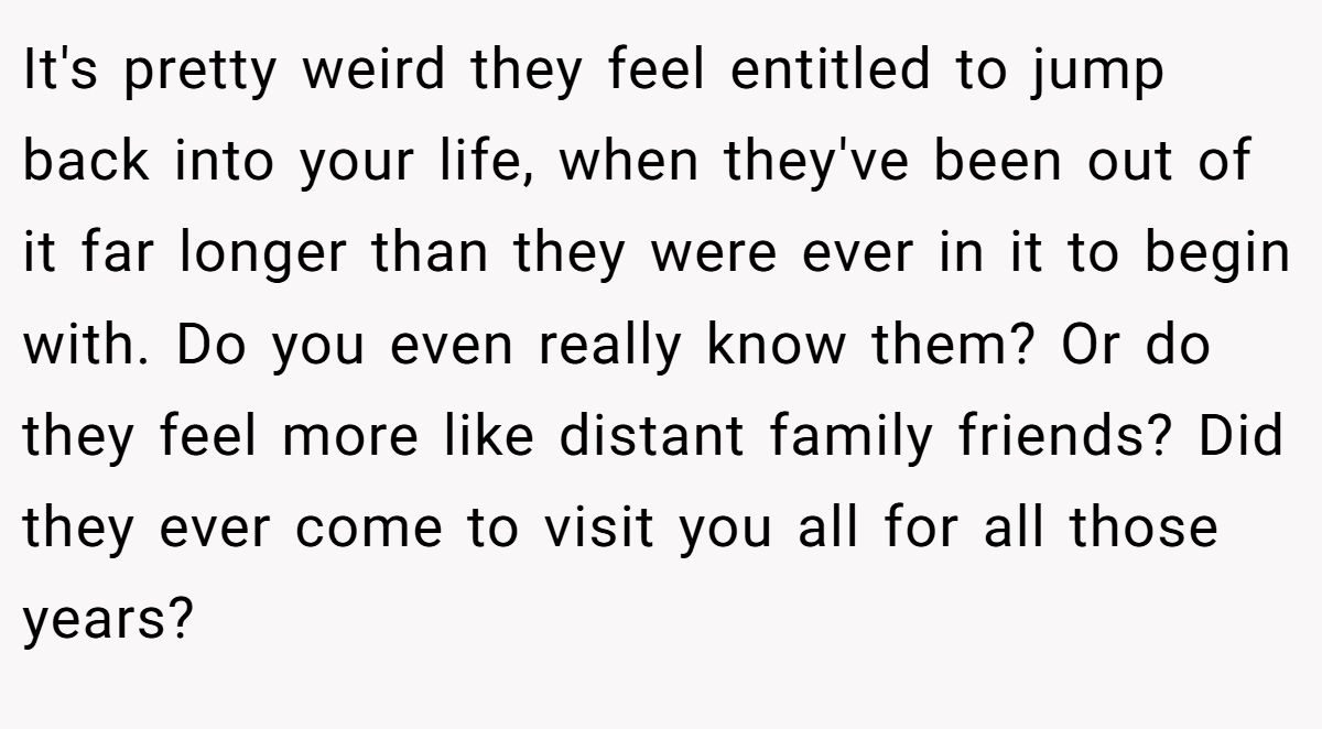It's pretty weird they feel entitled to jump back into your life, when they've been out of it far longer than they were ever in it to begin with. Do you even really know them? Or do they feel more like distant family friends? Did they ever come to visit you all for all those years?