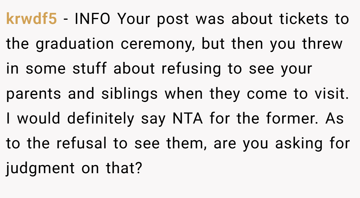 krwdf5 − INFO Your post was about tickets to the graduation ceremony, but then you threw in some stuff about refusing to see your parents and siblings when they come to visit. I would definitely say NTA for the former. As to the refusal to see them, are you asking for judgment on that?