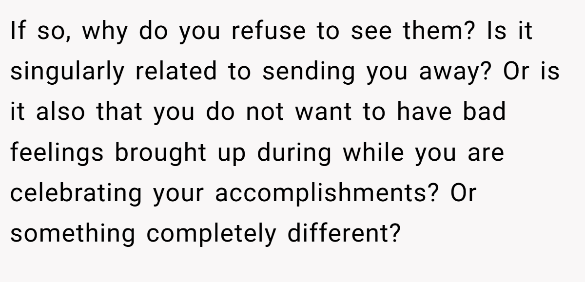 If so, why do you refuse to see them? Is it singularly related to sending you away? Or is it also that you do not want to have bad feelings brought up during while you are celebrating your accomplishments? Or something completely different?