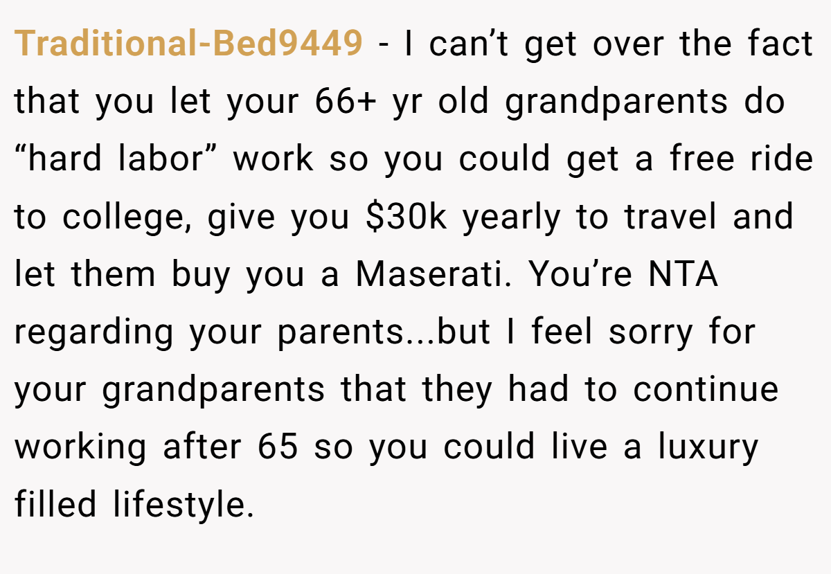 Traditional-Bed9449 − I can’t get over the fact that you let your 66+ yr old grandparents do “hard labor” work so you could get a free ride to college, give you $30k yearly to travel and let them buy you a Maserati. You’re NTA regarding your parents...but I feel sorry for your grandparents that they had to continue working after 65 so you could live a luxury filled lifestyle.
