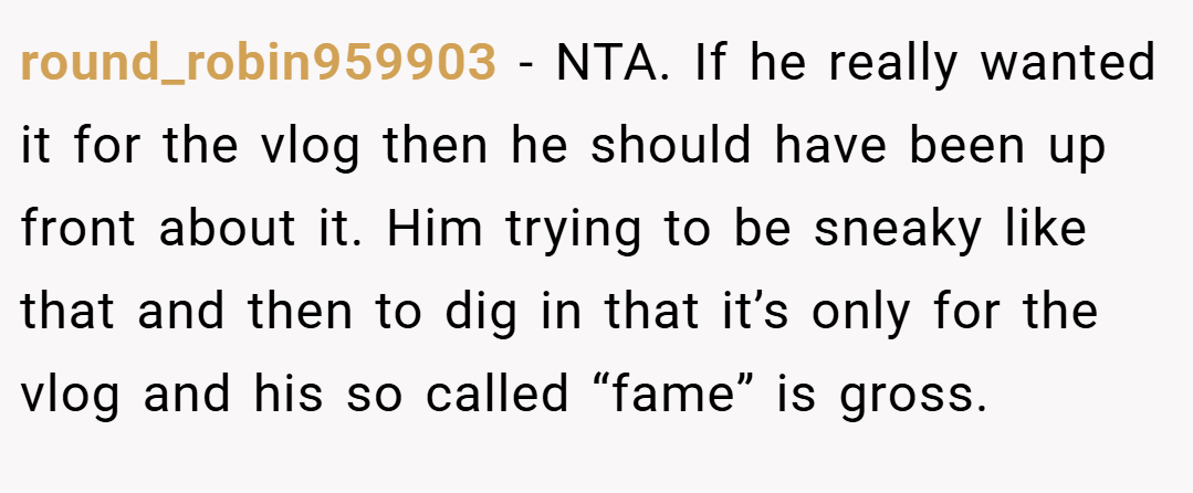round_robin959903 − NTA. If he really wanted it for the vlog then he should have been up front about it. Him trying to be sneaky like that and then to dig in that it’s only for the vlog and his so called “fame” is gross.