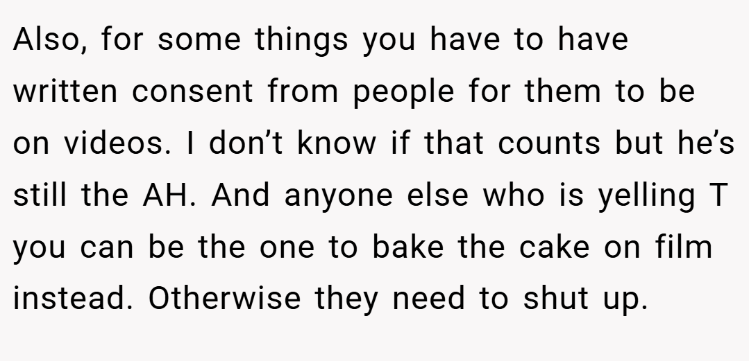 Also, for some things you have to have written consent from people for them to be on videos. I don’t know if that counts but he’s still the AH. And anyone else who is yelling T you can be the one to bake the cake on film instead. Otherwise they need to shut up.