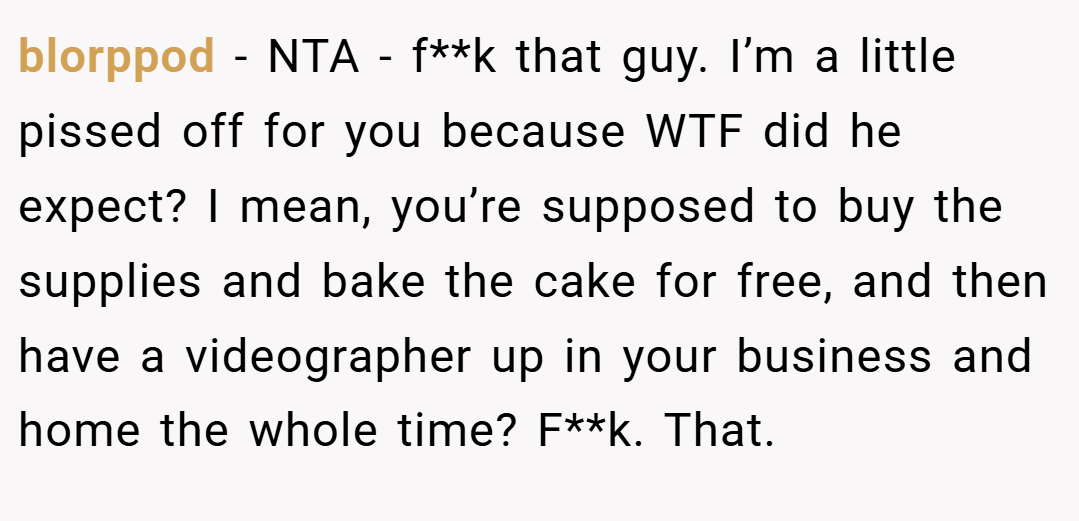 blorppod − NTA - f**k that guy. I’m a little pissed off for you because WTF did he expect? I mean, you’re supposed to buy the supplies and bake the cake for free, and then have a videographer up in your business and home the whole time? F**k. That.