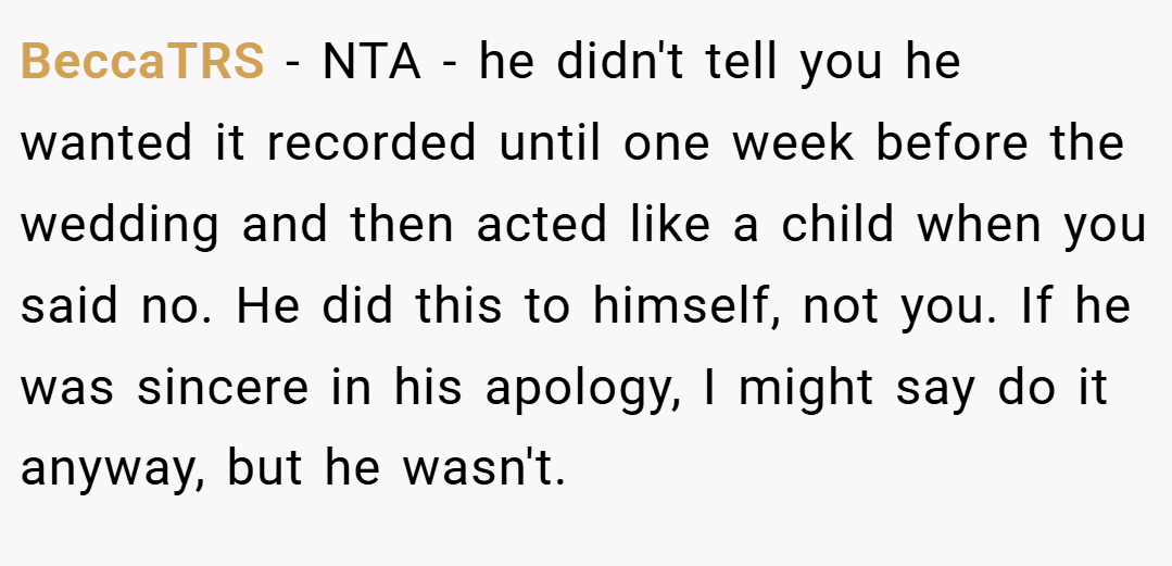 BeccaTRS − NTA - he didn't tell you he wanted it recorded until one week before the wedding and then acted like a child when you said no. He did this to himself, not you. If he was sincere in his apology, I might say do it anyway, but he wasn't.