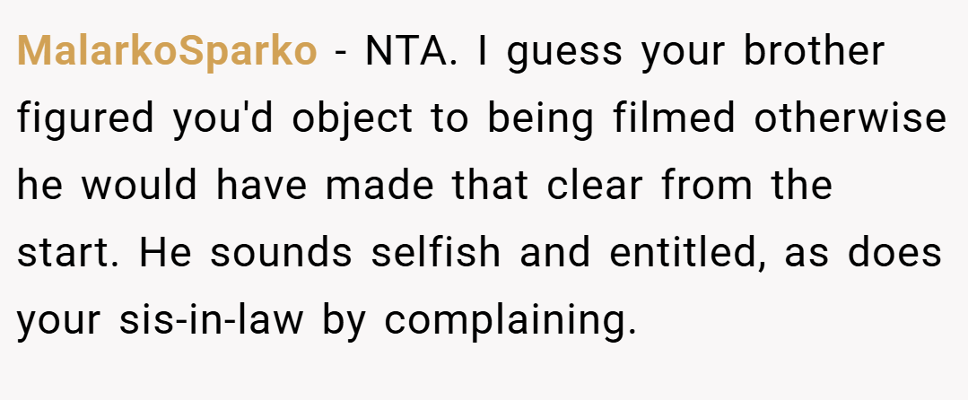 MalarkoSparko − NTA. I guess your brother figured you'd object to being filmed otherwise he would have made that clear from the start. He sounds selfish and entitled, as does your sis-in-law by complaining.