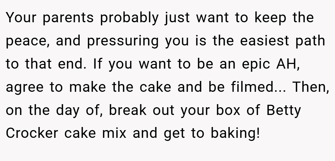 Your parents probably just want to keep the peace, and pressuring you is the easiest path to that end. If you want to be an epic AH, agree to make the cake and be filmed... Then, on the day of, break out your box of Betty Crocker cake mix and get to baking!