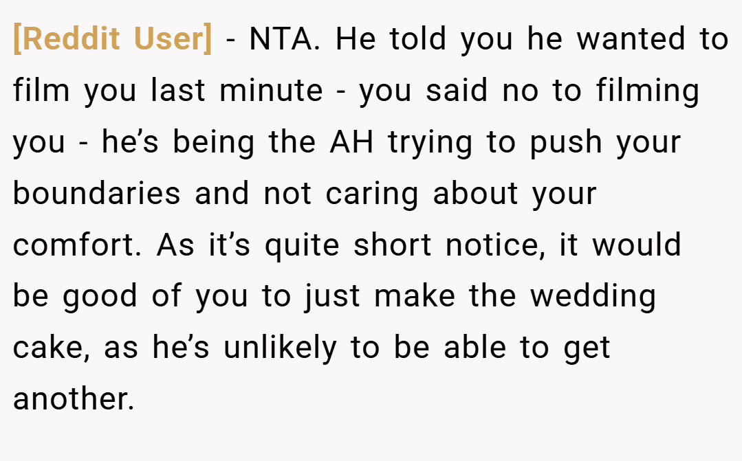 [Reddit User] − NTA. He told you he wanted to film you last minute - you said no to filming you - he’s being the AH trying to push your boundaries and not caring about your comfort. As it’s quite short notice, it would be good of you to just make the wedding cake, as he’s unlikely to be able to get another.