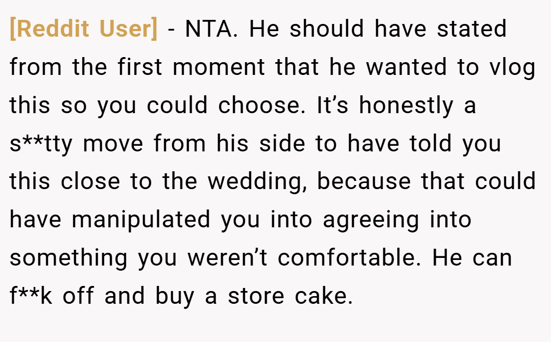 [Reddit User] − NTA. He should have stated from the first moment that he wanted to vlog this so you could choose. It’s honestly a s**tty move from his side to have told you this close to the wedding, because that could have manipulated you into agreeing into something you weren’t comfortable. He can f**k off and buy a store cake.