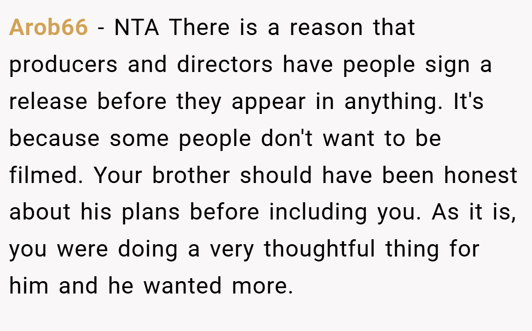 Arob66 − NTA There is a reason that producers and directors have people sign a release before they appear in anything. It's because some people don't want to be filmed. Your brother should have been honest about his plans before including you. As it is, you were doing a very thoughtful thing for him and he wanted more.