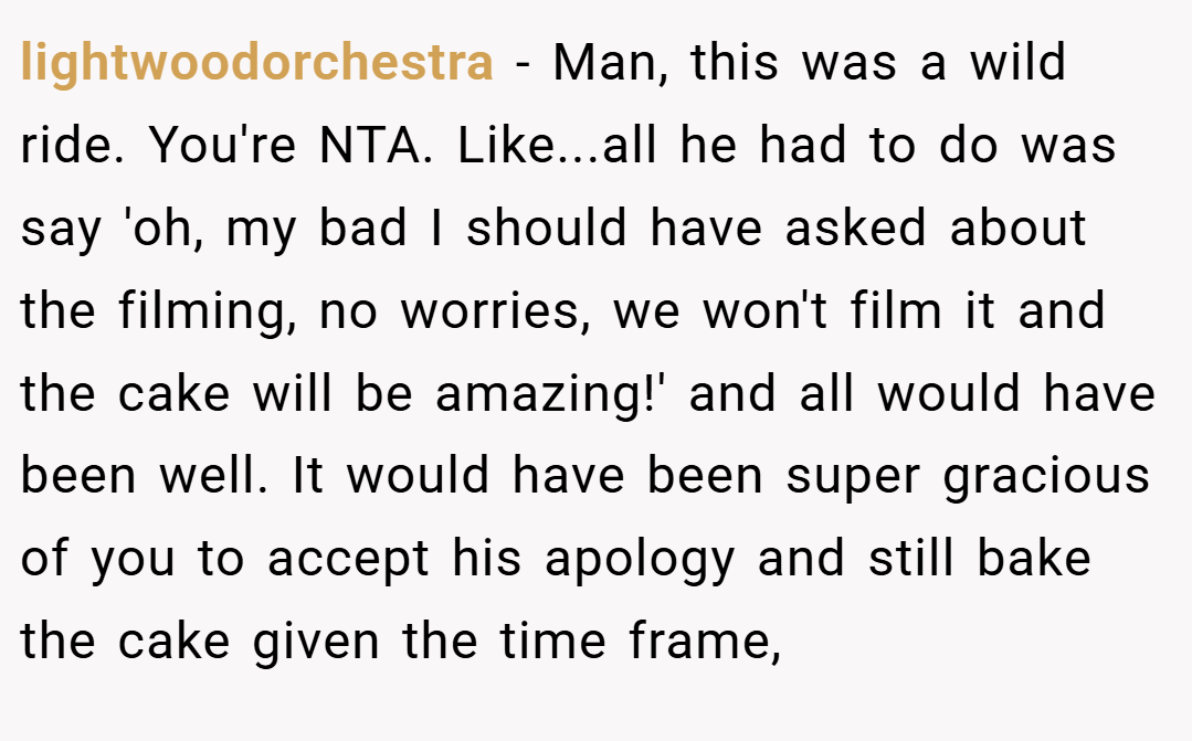 lightwoodorchestra − Man, this was a wild ride. You're NTA. Like...all he had to do was say 'oh, my bad I should have asked about the filming, no worries, we won't film it and the cake will be amazing!' and all would have been well. It would have been super gracious of you to accept his apology and still bake the cake given the time frame,