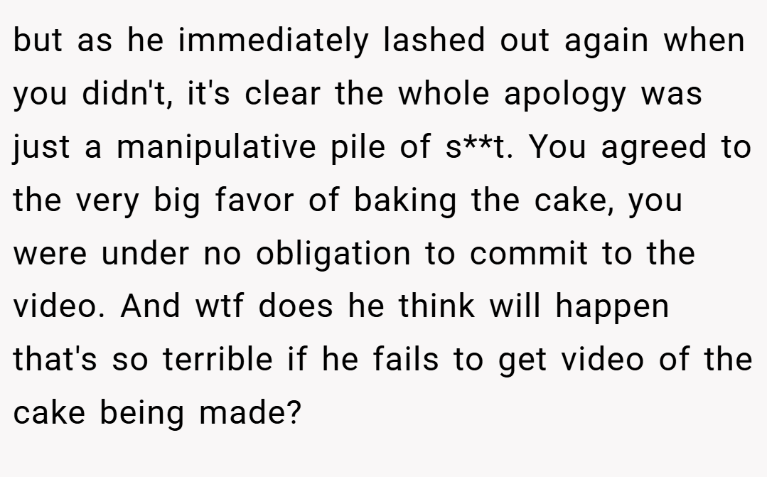 but as he immediately lashed out again when you didn't, it's clear the whole apology was just a manipulative pile of s**t. You agreed to the very big favor of baking the cake, you were under no obligation to commit to the video. And wtf does he think will happen that's so terrible if he fails to get video of the cake being made?