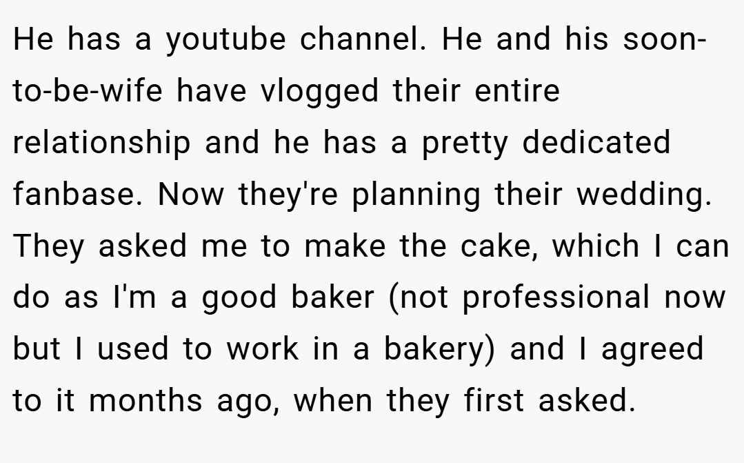 He has a youtube channel. He and his soon-to-be-wife have vlogged their entire relationship and he has a pretty dedicated fanbase. Now they're planning their wedding. They asked me to make the cake, which I can do as I'm a good baker (not professional now but I used to work in a bakery) and I agreed to it months ago, when they first asked.