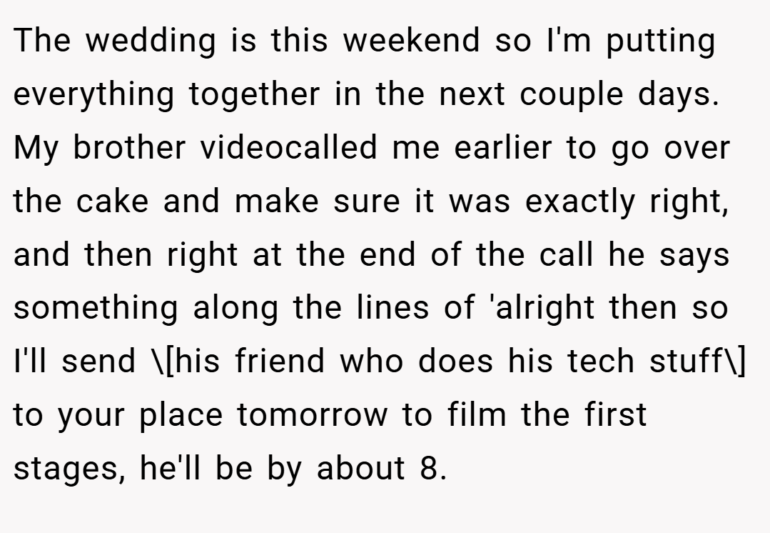 The wedding is this weekend so I'm putting everything together in the next couple days. My brother videocalled me earlier to go over the cake and make sure it was exactly right, and then right at the end of the call he says something along the lines of 'alright then so I'll send \[his friend who does his tech stuff\] to your place tomorrow to film the first stages, he'll be by about 8.